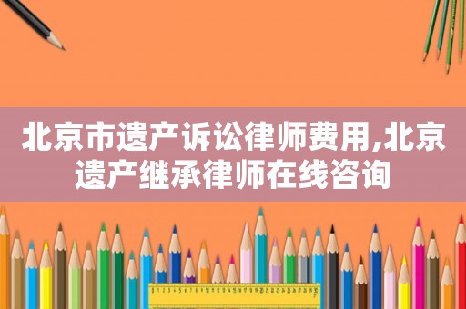 北京市遺產訴訟律師費用,北京遺產繼承律師在線咨詢