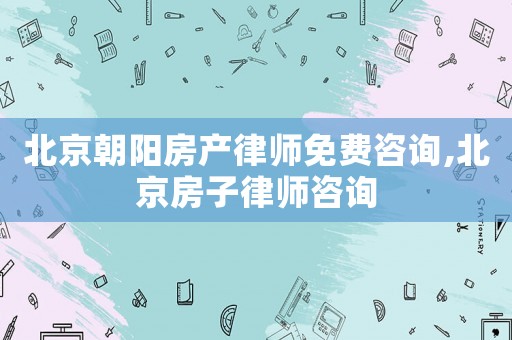 北京朝陽房產律師免費咨詢,北京房子律師咨詢