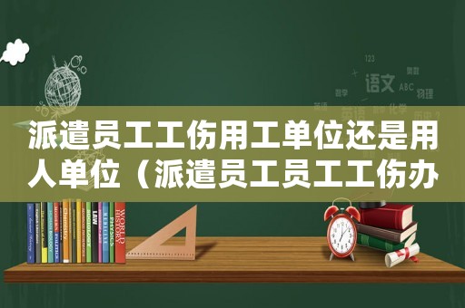 派遣員工工傷用工單位還是用人單位（派遣員工員工工傷辦理流程）