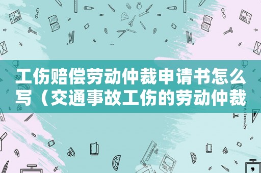 工傷賠償勞動仲裁申請書怎么寫（交通事故工傷的勞動仲裁申請書）