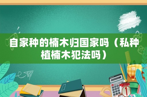 自家種的楠木歸國家嗎（私種植楠木犯法嗎）