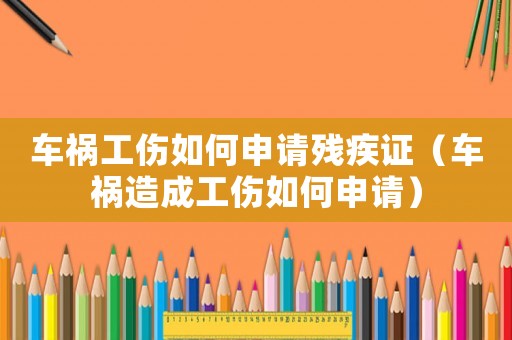 車禍工傷如何申請殘疾證（車禍造成工傷如何申請）