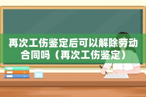 再次工傷鑒定后可以解除勞動合同嗎（再次工傷鑒定）
