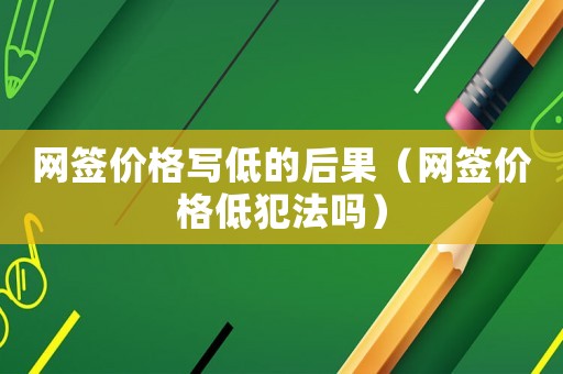 網簽價格寫低的后果（網簽價格低犯法嗎）