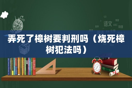 弄死了樟樹要判刑嗎（燒死樟樹犯法嗎）