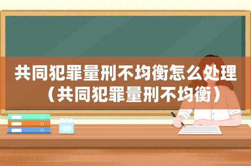 共同犯罪量刑不均衡怎么處理（共同犯罪量刑不均衡）