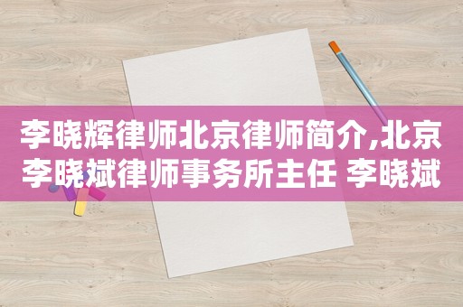 李曉輝律師北京律師簡介,北京李曉斌律師事務所主任 李曉斌
