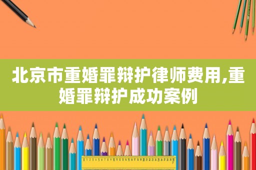 北京市重婚罪辯護(hù)律師費(fèi)用,重婚罪辯護(hù)成功案例