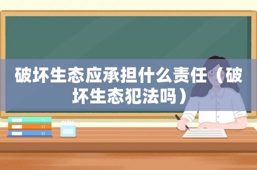 破壞生態(tài)應承擔什么責任（破壞生態(tài)犯法嗎）