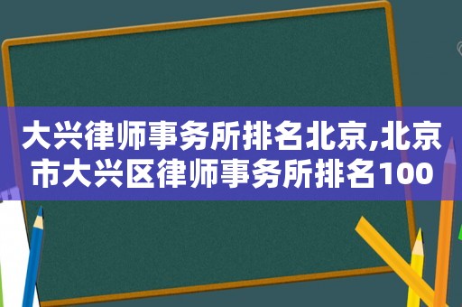 大興律師事務所排名北京,北京市大興區律師事務所排名100強