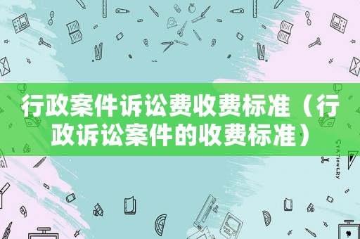 行政案件訴訟費(fèi)收費(fèi)標(biāo)準(zhǔn)（行政訴訟案件的收費(fèi)標(biāo)準(zhǔn)）