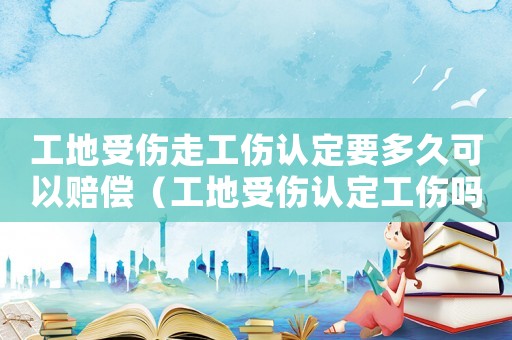 工地受傷走工傷認定要多久可以賠償（工地受傷認定工傷嗎）