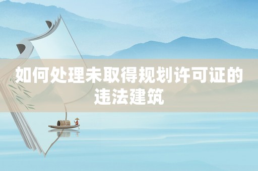 如何處理未取得規劃許可證的違法建筑