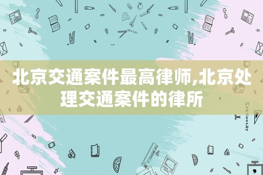北京交通案件最高律師,北京處理交通案件的律所