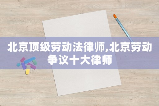 北京頂級(jí)勞動(dòng)法律師,北京勞動(dòng)爭(zhēng)議十大律師