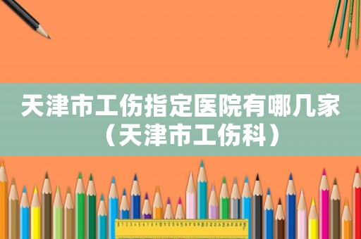 天津市工傷指定醫院有哪幾家（天津市工傷科）