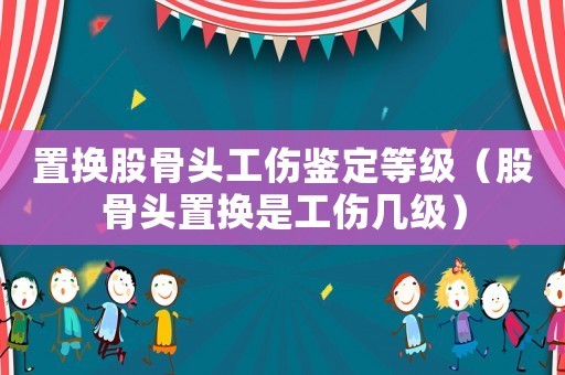 置換股骨頭工傷鑒定等級（股骨頭置換是工傷幾級）