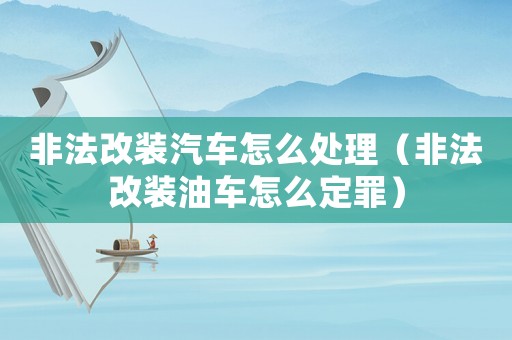 非法改裝汽車怎么處理（非法改裝油車怎么定罪）
