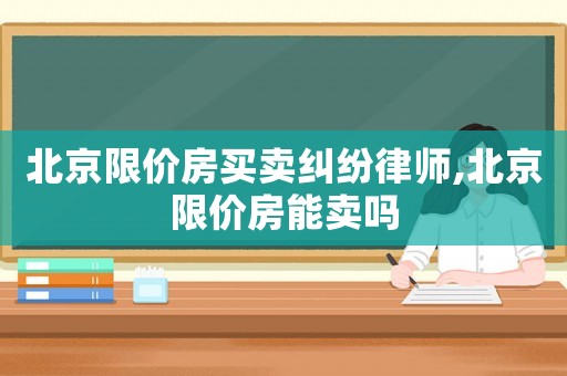北京限價房買賣糾紛律師,北京限價房能賣嗎