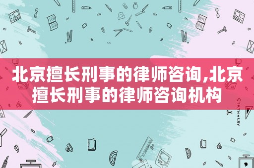 北京擅長刑事的律師咨詢,北京擅長刑事的律師咨詢機構