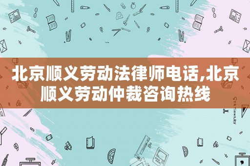 北京順義勞動法律師電話,北京順義勞動仲裁咨詢熱線