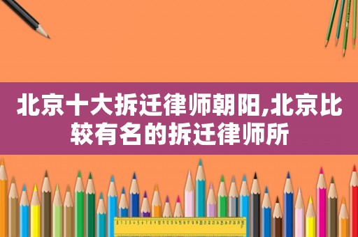 北京十大拆遷律師朝陽,北京比較有名的拆遷律師所