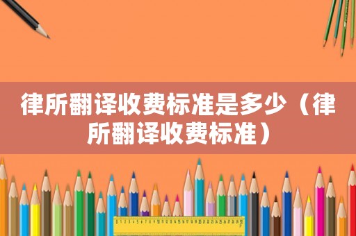 律所翻譯收費(fèi)標(biāo)準(zhǔn)是多少（律所翻譯收費(fèi)標(biāo)準(zhǔn)）