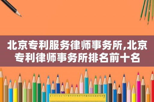 北京專利服務(wù)律師事務(wù)所,北京專利律師事務(wù)所排名前十名