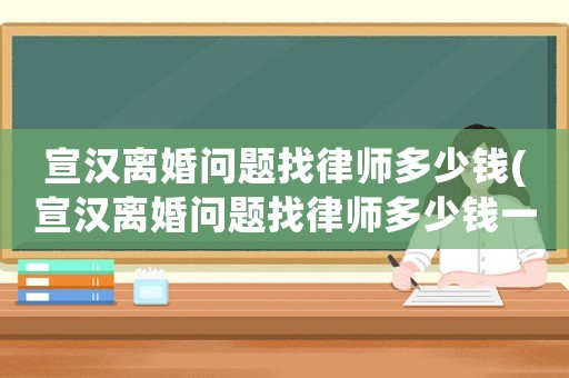宣漢離婚問題找律師多少錢(宣漢離婚問題找律師多少錢一次)