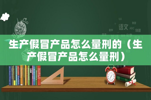 生產假冒產品怎么量刑的（生產假冒產品怎么量刑）