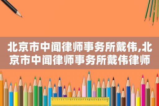 北京市中聞律師事務所戴偉,北京市中聞律師事務所戴偉律師簡介