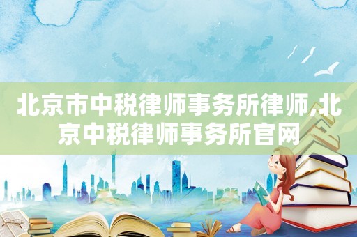 北京市中稅律師事務所律師,北京中稅律師事務所官網