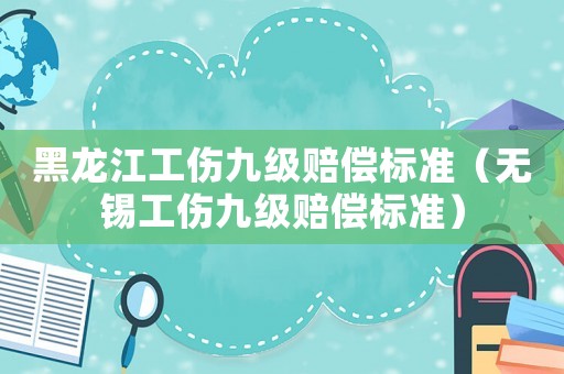黑龍江工傷九級賠償標準（無錫工傷九級賠償標準）