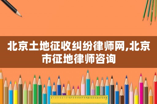 北京土地征收糾紛律師網,北京市征地律師咨詢