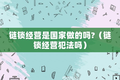 鏈鎖經(jīng)營(yíng)是國(guó)家做的嗎?（鏈鎖經(jīng)營(yíng)犯法嗎）