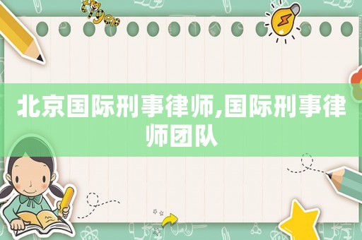 北京國際刑事律師,國際刑事律師團隊