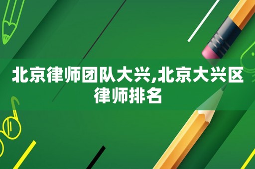 北京律師團(tuán)隊(duì)大興,北京大興區(qū)律師排名