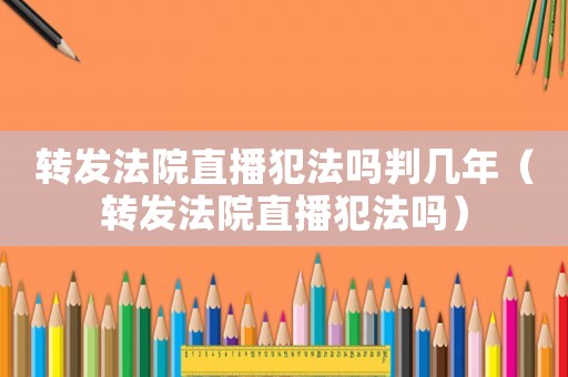 轉發法院直播犯法嗎判幾年（轉發法院直播犯法嗎）