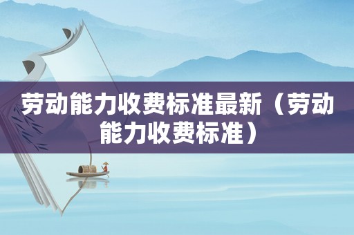 勞動能力收費標準最新（勞動能力收費標準）