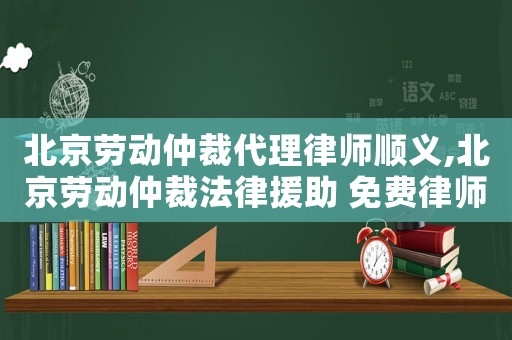 北京勞動仲裁代理律師順義,北京勞動仲裁法律援助 免費律師