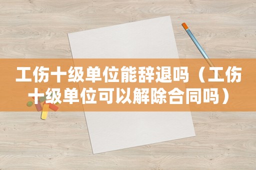 工傷十級單位能辭退嗎（工傷十級單位可以解除合同嗎）