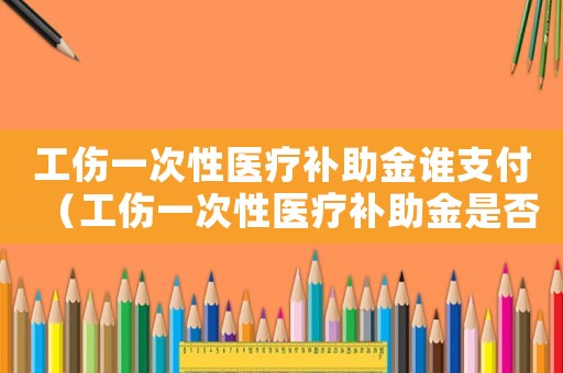 工傷一次性醫(yī)療補助金誰支付（工傷一次性醫(yī)療補助金是否包括二次手術(shù)費）