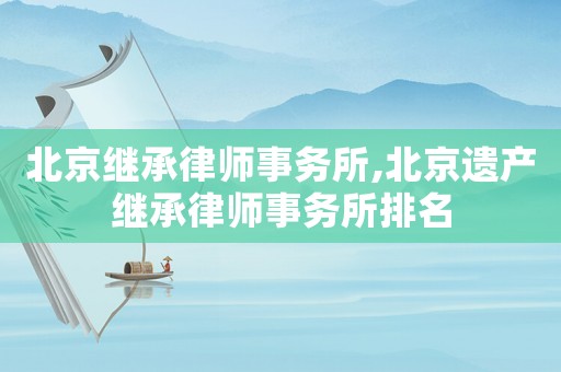 北京繼承律師事務所,北京遺產繼承律師事務所排名