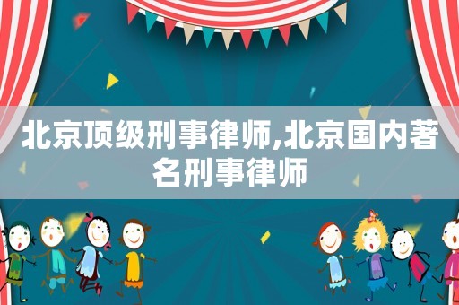 北京頂級刑事律師,北京國內著名刑事律師