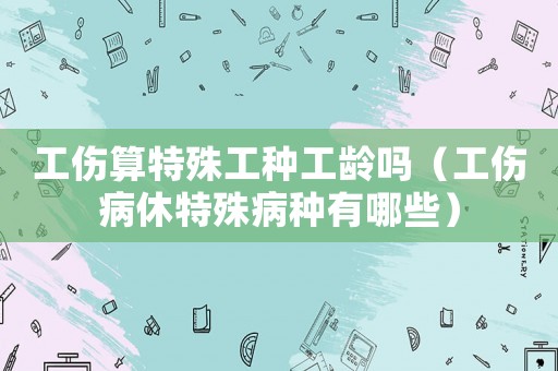 工傷算特殊工種工齡嗎（工傷病休特殊病種有哪些）