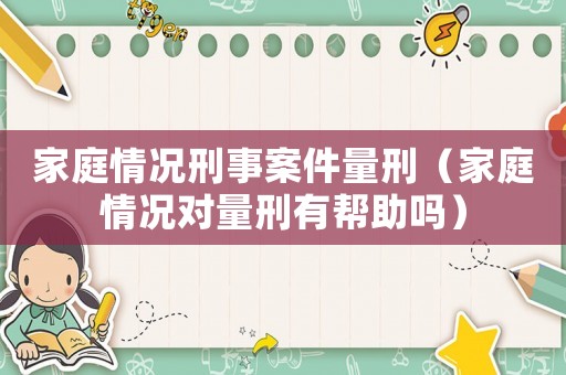 家庭情況刑事案件量刑（家庭情況對量刑有幫助嗎）