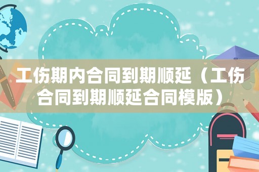 工傷期內合同到期順延（工傷合同到期順延合同模版）