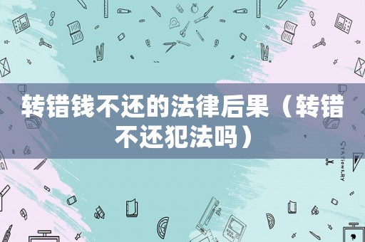 轉錯錢不還的法律后果（轉錯不還犯法嗎）