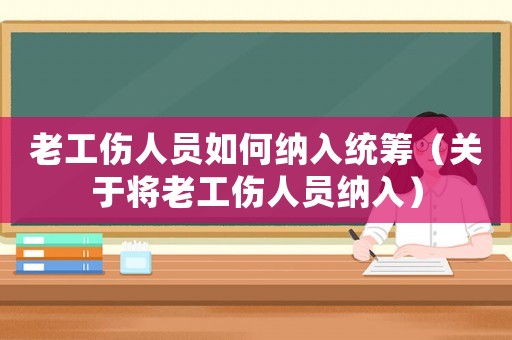 老工傷人員如何納入統(tǒng)籌（關(guān)于將老工傷人員納入）