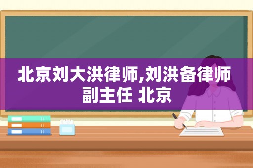 北京劉大洪律師,劉洪備律師 副主任 北京